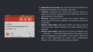 8. Administra tus correos. Hay varias formas de administrar la
bandeja de entrada de Gmail desde la aplicación:
• Archivar: selecciona los correos que quieras archivar y
luego toca la flecha apuntando hacia abajo que está en la
parte superior de la pantalla.
• Eliminar: selecciona los correos que quieras eliminar y
luego toca el ícono de la "Papelera" en la parte superior de
la pantalla.
• Marcar como leído: selecciona correos sin abrir y toca el
ícono del sobre abierto ubicado en la parte superior de la
pantalla.
• Marcar como spam: selecciona un correo no deseado, toca
(iPhone) o (Android), luego Marcar como spam en el
⋯ ⋮
menú desplegable y luego Marcar como spam y darme de
baja si está disponible esta opción (sino, simplemente
Marcar como spam cuando aparezca esa opción).
 