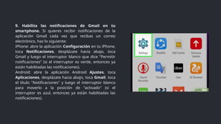 9. Habilita las notificaciones de Gmail en tu
smartphone. Si quieres recibir notificaciones de la
aplicación Gmail cada vez que recibas un correo
electrónico, haz lo siguiente:
iPhone: abre la aplicación Configuración en tu iPhone,
toca Notificaciones, desplázate hacia abajo, toca
Gmail y luego el interruptor blanco que dice "Permitir
notificaciones" (si el interruptor es verde, entonces ya
están habilitadas las notificaciones).
Android: abre la aplicación Android Ajustes, toca
Aplicaciones, desplázate hacia abajo, toca Gmail, toca
el título "Notificaciones" y luego el interruptor blanco
para moverlo a la posición de "activado" (si el
interruptor es azul, entonces ya están habilitadas las
notificaciones).
 