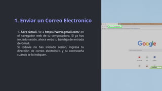 1. Abre Gmail. Ve a https://www.gmail.com/ en
el navegador web de tu computadora. Si ya has
iniciado sesión, ahora verás tu bandeja de entrada
de Gmail.
Si todavía no has iniciado sesión, ingresa tu
dirección de correo electrónico y tu contraseña
cuando te lo indiquen.
1. Enviar un Correo Electronico
 