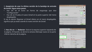 3. Haz clic en ＋ Redactar. Está en la esquina superior izquierda de
la página. Al hacerlo, se abrirá la ventana Mensaje nuevo en la parte
inferior derecha de la página.
2. Asegúrate de usar la última versión de la bandeja de entrada
de Gmail. Sigue estos pasos:
• Haz clic en el ícono en forma de engranaje que dice
"Configuración“
• Haz clic en Prueba el nuevo Gmail en la parte superior del menú
desplegable.
Si ves la opción Regresar al Gmail clásico en el menú desplegable,
significa que ya estás usando la nueva versión de Gmail.
 