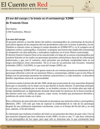 revista electrónica de teoría de la ficción breve
http://cuentoenred.xoc.uam.mx Derechos Reservados 60
El uso del cuerpo y la ironía en el cortometraje X2000
de Francois Ozon
Noé Santos
UAM Xochimilco, México
Los usos del cuerpo
El presente artículo se inscribe dentro del análisis cinematográfico de cortometraje de ficción el
cual utiliza algunas de las categorías del cine posmoderno como son: la ironía, la parodia y la cita.
También se muestra cómo se maneja el cuerpo desnudo en X2000(1997) y se le compara con el
subgénero erótico y pornográfico. Asimismo, se propone una lectura más amplia del cortometraje
al compararlo con otras películas y realizadores implícitos en el texto fílmico mencionado.
El director francés François Ozon se ha caracterizado a lo largo de su carrera cinematográfica por
construir historias en las cuales sus personajes presentan características fuera de los estereotipos
tradicionales y que, por el contrario, éstos presentan una profunda complejidad tanto en sus
rasgos psicológicos como emocionales. Tal es el caso de sus películas más recientes: Amantes
criminales (2003), 5x2(2004), Lo que resta del tiempo (2005), etc.
En su cortometraje X2000 (1997) de apenas menos de seis minutos presenta un tratamiento de los
personajes diferente a otros de sus anteriores filmes y cortometrajes, debido a que en éste filme el
trabajo con los personajes presentan las mínimas características y a cada momento se descubren
detalles importantes acerca de su personalidad.
La historia cuenta el primer día del año 2000, desde que un personaje de sexo masculino despierta
hasta que se encuentra con la mujer con la que durmió la noche anterior. El personaje principal,
el cual nunca es nombrado por su nombre, es un hombre cercano a los treinta años que todo el
tiempo deambula por su departamento desnudo observando los destrozos de la fiesta ocurrida el
día anterior como son: colillas de cigarros, copas vacías, invitados que permanecen dormidos y
sombreros de cartón tirados en el piso.
Pero a diferencia de otras películas el desnudo no presupone una intención erótica o pornográfica,
(Bettetini, 2001: 124) sino que trata de expresar la cotidianidad de la vida de los personajes
después de una celebración importante socialmente, como es el festejo del fin del año y, en este
caso, además, el fin del milenio.
Es interesante que mediante el análisis del título se nos presenten dos datos de gran valor. Uno es
una mención temporal que hace referencia al año 2000 y la otra es una “x” que hace referencia
al cine pornográfico de tres equis, pero aquí solo se menciona una, lo que ciertamente hace
 