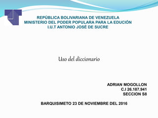 REPÚBLICA BOLIVARIANA DE VENEZUELA
MINISTERIO DEL PODER POPULARA PARA LA EDUCIÓN
I.U.T ANTONIO JOSÉ DE SUCRE
ADRIAN MOGOLLON
C.I 26.187.941
SECCION S8
BARQUISIMETO 23 DE NOVIEMBRE DEL 2016
Uso del diccionario
 
