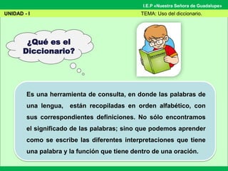 I.E.P «Nuestra Señora de Guadalupe»
¿Qué es el
Diccionario?
Es una herramienta de consulta, en donde las palabras de
una lengua, están recopiladas en orden alfabético, con
sus correspondientes definiciones. No sólo encontramos
el significado de las palabras; sino que podemos aprender
como se escribe las diferentes interpretaciones que tiene
una palabra y la función que tiene dentro de una oración.
UNIDAD - I TEMA: Uso del diccionario.
 
