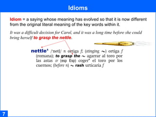 Idioms 7 Idiom   = a saying whose meaning has evolved so that it is now different  from the original literal meaning of the key words within it.  It was a difficult decision for Carol, and it was a long time before she could bring herself   to grasp the nettle . 