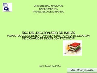 UNIVERSIDAD NACIONAL 
EXPERIMENTAL 
“FRANCISCO DE MIRANDA” 
USO DEL DICCIONARIO DE INGLÉS 
(ASPECTOS QUE SE DEBEN TOMAR EN CUENTA PARA UTILIZAR UN 
DICCIONARIO DE INGLÉS CON EFICIENCIA) 
Coro; Mayo de 2014 
Msc. Ronny Revilla 
 