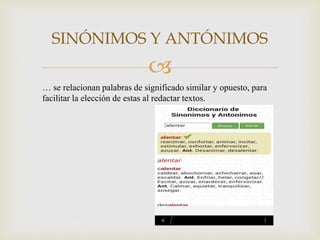 
SINÓNIMOS Y ANTÓNIMOS
… se relacionan palabras de significado similar y opuesto, para
facilitar la elección de estas al redactar textos.
 