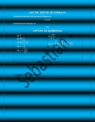 USO DEL EDITOR DE FORMULAS
La expresión matemática del teorema de Pitágoras es:
C2
=a2
+b2
La fórmula química del agua es:
H2O
CAPTURA DE QUEBRADOS
a) ½
b) 25
2
10
c) X=
1
2
+
2
4
-3
1
5
d) 𝑥 =
𝑎2
𝑏2
e) 𝑦 =
2𝑎2 𝑏
1
2
𝑎𝑏3
f)
2𝑎2
1
2
g) 𝑥 =
1
2
𝑎2 𝑏
1
2
𝑥2 𝑦
2
+
(2𝑥2 𝑏3)4
(𝑎21
2
𝑐4)
SEBAS Y GABY SIEMPRE JUNTOS <3
 