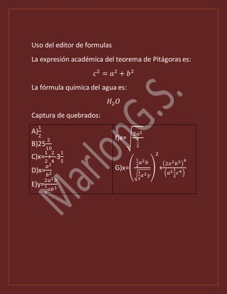 Uso del editor de formulas
La expresión académica del teorema de Pitágoras es:
𝑐2
= 𝑎2
+ 𝑏2
La fórmula química del agua es:
𝐻2 𝑂
Captura de quebrados:
A)
1
2
B)25
2
10
C)x=
1
2
+
2
4
-3
1
5
D)x=
𝑎2
𝑏2
E)y=
2𝑎2 𝑏
1
2
𝑎𝑏3
f)x=√
2𝑎2
1
2
G)x=(
1
2
𝑎2 𝑏
√
1
2
𝑥2 𝑦
)
2
+
(2𝑥2 𝑏3)
4
(𝑎21
2
𝑐4)
 
