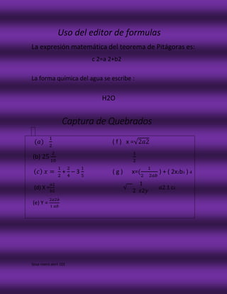 Uso del editor de formulas
La expresión matemática del teorema de Pitágoras es:
c 2=a 2+b2
La forma química del agua se escribe :
H2O
Captura de Quebrados
(𝑎)
1
2
( f ) x =√2𝑎2
(b) 25
2
10
1
2
( 𝑐) 𝑥 =
1
2
+
2
4
– 3
1
5
( g ) x=(
1
2 2𝑎𝑏
) + ( 2x2b3 ) 4
(d) X =
𝑎2
𝑏2
√
1
2 𝑥2𝑦
𝑎2 1 c4
(e) Y =
2𝑎2𝑏
1 𝑎𝑏
Sosa rivera abril 102
 