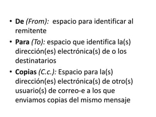 • De (From): espacio para identificar al
  remitente
• Para (To): espacio que identifica la(s)
  dirección(es) electrónica(s) de o los
  destinatarios
• Copias (C.c.): Espacio para la(s)
  dirección(es) electrónica(s) de otro(s)
  usuario(s) de correo-e a los que
  enviamos copias del mismo mensaje
 