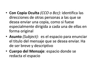 • Con Copia Oculta (CCO o Bcc): identifica las
  direcciones de otras personas a las que se
  desea enviar una copia, como si fuese
  especialmente dirigida a cada una de ellas en
  forma original
• Asunto (Subject): es el espacio para enunciar
  el titulo del mensaje que se desea enviar. Ha
  de ser breve y descriptivo
• Cuerpo del Mensaje: espacio donde se
  redacta el espacio
 