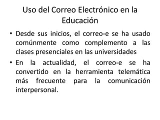 Uso del Correo Electrónico en la
             Educación
• Desde sus inicios, el correo-e se ha usado
  comúnmente como complemento a las
  clases presenciales en las universidades
• En la actualidad, el correo-e se ha
  convertido en la herramienta telemática
  más frecuente para la comunicación
  interpersonal.
 