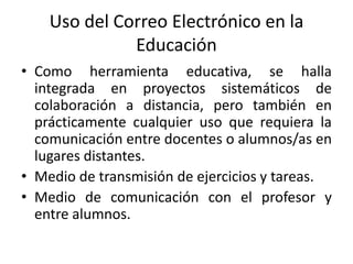 Uso del Correo Electrónico en la
              Educación
• Como herramienta educativa, se halla
  integrada en proyectos sistemáticos de
  colaboración a distancia, pero también en
  prácticamente cualquier uso que requiera la
  comunicación entre docentes o alumnos/as en
  lugares distantes.
• Medio de transmisión de ejercicios y tareas.
• Medio de comunicación con el profesor y
  entre alumnos.
 