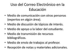 Uso del Correo Electrónico en la
              Educación
• Medio de comunicación con otras personas
  (expertos en algún área).
• Medio de discusión de tópicos de interés.
• Medio de apoyo a la labor del estudiante.
• Medio de transmisión de recursos
  bibliográficos.
• Medio de envío de trabajos al profesor.
• Recepción de notas y materiales adicionales.
 