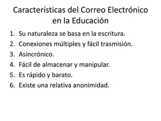 Características del Correo Electrónico
            en la Educación
1.   Su naturaleza se basa en la escritura.
2.   Conexiones múltiples y fácil trasmisión.
3.   Asincrónico.
4.   Fácil de almacenar y manipular.
5.   Es rápido y barato.
6.   Existe una relativa anonimidad.
 