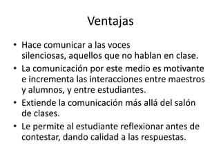 Ventajas
• Hace comunicar a las voces
  silenciosas, aquellos que no hablan en clase.
• La comunicación por este medio es motivante
  e incrementa las interacciones entre maestros
  y alumnos, y entre estudiantes.
• Extiende la comunicación más allá del salón
  de clases.
• Le permite al estudiante reflexionar antes de
  contestar, dando calidad a las respuestas.
 