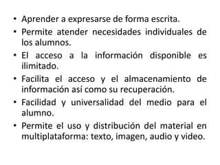 • Aprender a expresarse de forma escrita.
• Permite atender necesidades individuales de
  los alumnos.
• El acceso a la información disponible es
  ilimitado.
• Facilita el acceso y el almacenamiento de
  información así como su recuperación.
• Facilidad y universalidad del medio para el
  alumno.
• Permite el uso y distribución del material en
  multiplataforma: texto, imagen, audio y video.
 