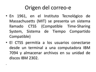 Origen del correo-e
• En 1961, en el Instituto Tecnológico de
  Massachusetts (MIT) se presenta un sistema
  llamado CTSS (Compatible Time-Sharing
  System, Sistema de Tiempo Compartido
  Compatible)
• El CTSS permitía a los usuarios conectarse
  desde un terminal a una computadora IBM
  7094 y almacenar archivos en su unidad de
  discos IBM 2302.
.
 