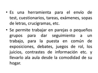 • Es una herramienta para el envío de
  test, cuestionarios, tareas, exámenes, sopas
  de letras, crucigramas, etc.
• Se permite trabajar en parejas o pequeños
  grupos para dar seguimiento a un
  trabajo, para la puesta en común de
  exposiciones, debates, juegos de rol, los
  juicios, contrastes de información etc. y
  llevarlo ala aula desde la comodidad de su
  hogar.
 