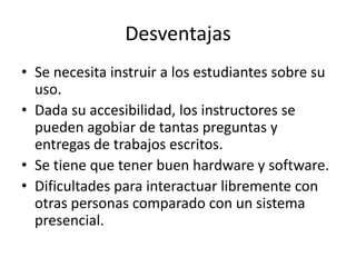 Desventajas
• Se necesita instruir a los estudiantes sobre su
  uso.
• Dada su accesibilidad, los instructores se
  pueden agobiar de tantas preguntas y
  entregas de trabajos escritos.
• Se tiene que tener buen hardware y software.
• Dificultades para interactuar libremente con
  otras personas comparado con un sistema
  presencial.
 