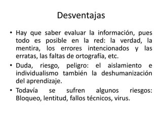 Desventajas
• Hay que saber evaluar la información, pues
  todo es posible en la red: la verdad, la
  mentira, los errores intencionados y las
  erratas, las faltas de ortografía, etc.
• Duda, riesgo, peligro: el aislamiento e
  individualismo también la deshumanización
  del aprendizaje.
• Todavía      se     sufren    algunos     riesgos:
  Bloqueo, lentitud, fallos técnicos, virus.
 