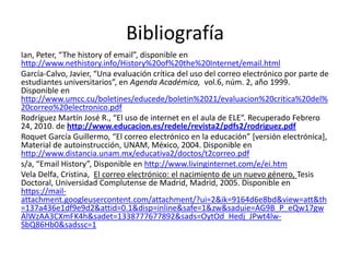 Bibliografía
Ian, Peter, “The history of email”, disponible en
http://www.nethistory.info/History%20of%20the%20Internet/email.html
García-Calvo, Javier, “Una evaluación crítica del uso del correo electrónico por parte de
estudiantes universitarios”, en Agenda Académica, vol.6, núm. 2, año 1999.
Disponible en
http://www.umcc.cu/boletines/educede/boletin%2021/evaluacion%20critica%20del%
20correo%20electronico.pdf
Rodríguez Martín José R., “El uso de internet en el aula de ELE”. Recuperado Febrero
24, 2010. de http://www.educacion.es/redele/revista2/pdfs2/rodriguez.pdf
Roquet García Guillermo, “El correo electrónico en la educación” [versión electrónica],
Material de autoinstrucción, UNAM, México, 2004. Disponible en
http://www.distancia.unam.mx/educativa2/doctos/t2correo.pdf
s/a, “Email History”, Disponible en http://www.livinginternet.com/e/ei.htm
Vela Delfa, Cristina, El correo electrónico: el nacimiento de un nuevo género, Tesis
Doctoral, Universidad Complutense de Madrid, Madrid, 2005. Disponible en
https://mail-
attachment.googleusercontent.com/attachment/?ui=2&ik=9164d6e8bd&view=att&th
=137a436e1df9e9d2&attid=0.1&disp=inline&safe=1&zw&saduie=AG9B_P_eQw17gw
AlWzAA3CXmFK4h&sadet=1338777677892&sads=OytOd_Hedj_JPwt4lw-
SbQ86Hb0&sadssc=1
 