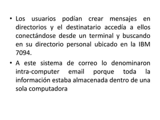 • Los usuarios podían crear mensajes en
  directorios y el destinatario accedía a ellos
  conectándose desde un terminal y buscando
  en su directorio personal ubicado en la IBM
  7094.
• A este sistema de correo lo denominaron
  intra-computer email porque toda la
  información estaba almacenada dentro de una
  sola computadora
 
