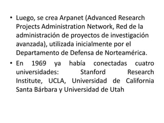 • Luego, se crea Arpanet (Advanced Research
  Projects Administration Network, Red de la
  administración de proyectos de investigación
  avanzada), utilizada inicialmente por el
  Departamento de Defensa de Norteamérica.
• En 1969 ya había conectadas cuatro
  universidades:         Stanford       Research
  Institute, UCLA, Universidad de California
  Santa Bárbara y Universidad de Utah
 