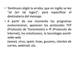 • Tomlinson eligió la arroba, que en inglés se lee
  “at (en tal lugar)”, para especificar el
  destinatario del mensaje.
• A partir de ese momento los programas
  evolucionaron, aparecen los protocolos TCP
  (Protocolo de Transmisión) e IP (Protocolo de
  Internet), los emoticones, la tecnología world-
  wide-web
  (www), virus, spam, hoax, gusanos, clientes de
  correo, webmail, etc.
 