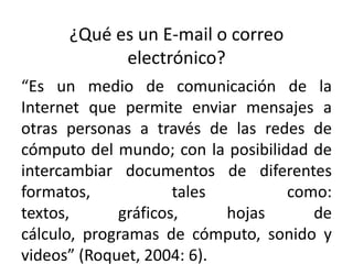 ¿Qué es un E-mail o correo
            electrónico?
“Es un medio de comunicación de la
Internet que permite enviar mensajes a
otras personas a través de las redes de
cómputo del mundo; con la posibilidad de
intercambiar documentos de diferentes
formatos,            tales         como:
textos,      gráficos,     hojas      de
cálculo, programas de cómputo, sonido y
videos” (Roquet, 2004: 6).
 