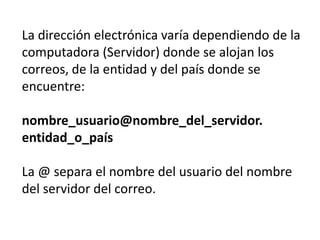 La dirección electrónica varía dependiendo de la
computadora (Servidor) donde se alojan los
correos, de la entidad y del país donde se
encuentre:

nombre_usuario@nombre_del_servidor.
entidad_o_país

La @ separa el nombre del usuario del nombre
del servidor del correo.
 