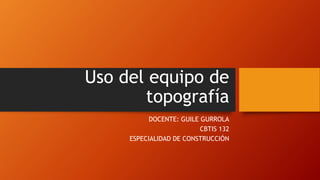 Uso del equipo de 
topografía 
DOCENTE: GUILE GURROLA 
CBTIS 132 
ESPECIALIDAD DE CONSTRUCCIÓN 
 