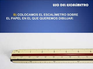USO DEL ESCALÍMETRO
B) COLOCAMOS EL ESCALÍMETRO SOBRE
EL PAPEL EN EL QUE QUEREMOS DIBUJAR:

 