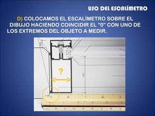 USO DEL ESCALÍMETRO
    D) COLOCAMOS EL ESCALÍMETRO SOBRE EL
 DIBUJO HACIENDO COINCIDIR EL “0” CON UNO DE
LOS EXTREMOS DEL OBJETO A MEDIR.




                ?
 