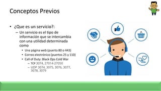 Conceptos Previos
• ¿Que es un servicio?:
– Un servicio es el tipo de
información que se intercambia
con una utilidad determinada
como
• Una página web (puerto 80 o 443)
• Correo electrónico (puertos 25 y 110)
• Call of Duty: Black Ops Cold War
– TCP 3074, 27014-27050
– UDP 3074, 3075, 3076, 3077,
3078, 3079
 