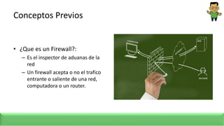 Conceptos Previos
• ¿Que es un Firewall?:
– Es el inspector de aduanas de la
red
– Un firewall acepta o no el trafico
entrante o saliente de una red,
computadora o un router.
 