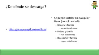 ¿De dónde se descarga?
• https://nmap.org/download.html
• Se puede Instalar en cualquier
Linux (no solo en kali)
– Ubuntu y familia
• apt-get install nmap
– Fedora y familia
• yum install nmap
– OpenSUSE y familia
• zypper install nmap
 