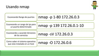 Usando nmap
nmap -p 1-80 172.26.0.3
Escaneando Rango de puertos
nmap -p 139 172.26.0.1-10
Escaneando un rango de ips para
un puerto determinado
nmap -sV 172.26.0.3
Escaneando y sacando Versiones
de los servicios
nmap -O 172.26.0.6
Como saber el sistema operativo
que esta instalado en un host
 