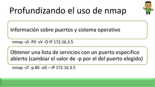 Profundizando el uso de nmap
Información sobre puertos y sistema operativo
nmap -sS -P0 -sV -O IP 172.16.3.5
Obtener una lista de servicios con un puerto especifico
abierto (cambiar el valor de -p por el del puerto elegido)
nmap -sT -p 80 -oG – IP 172.16.3.5
 