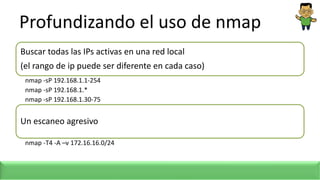 Profundizando el uso de nmap
Buscar todas las IPs activas en una red local
(el rango de ip puede ser diferente en cada caso)
nmap -sP 192.168.1.1-254
nmap -sP 192.168.1.*
nmap -sP 192.168.1.30-75
Un escaneo agresivo
nmap -T4 -A –v 172.16.16.0/24
 