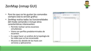 ZenMap (nmap GUI)
• Para los que no les gustan los comandos
siempre está la versión gráfica
• ZenMap realiza todas las funcionalidades
del modo comando e incluye otras
características interesantes:
– Permite realizar varios escaneos
simultáneos
– Viene con perfiles predeterminados de
escaneos
– Es capaz hacer un análisis de la topología de
las redes que se han escaneado
– Muestra los detalle de los hosts con
servicios y aplicaciones
 