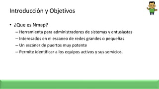Introducción y Objetivos
• ¿Que es Nmap?
– Herramienta para administradores de sistemas y entusiastas
– Interesados en el escaneo de redes grandes o pequeñas
– Un escáner de puertos muy potente
– Permite identificar a los equipos activos y sus servicios.
 
