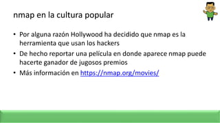 nmap en la cultura popular
• Por alguna razón Hollywood ha decidido que nmap es la
herramienta que usan los hackers
• De hecho reportar una película en donde aparece nmap puede
hacerte ganador de jugosos premios
• Más información en https://nmap.org/movies/
 