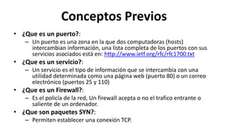 Conceptos Previos
• ¿Que es un puerto?:
   – Un puerto es una zona en la que dos computadoras (hosts)
     intercambian información, una lista completa de los puertos con sus
     servicios asociados está en: http://www.ietf.org/rfc/rfc1700.txt
• ¿Que es un servicio?:
   – Un servicio es el tipo de información que se intercambia con una
     utilidad determinada como una página web (puerto 80) o un correo
     electrónico (puertos 25 y 110)
• ¿Que es un Firewall?:
   – Es el policía de la red, Un firewall acepta o no el trafico entrante o
     saliente de un ordenador.
• ¿Que son paquetes SYN?:
   – Permiten establecer una conexión TCP.
 