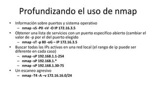 Profundizando el uso de nmap
• Información sobre puertos y sistema operativo
    – nmap -sS -P0 -sV -O IP 172.16.3.5
• Obtener una lista de servicios con un puerto especifico abierto (cambiar el
  valor de -p por el del puerto elegido
    – nmap -sT -p 80 -oG – IP 172.16.3.5
• Buscar todas las IPs activas en una red local (el rango de ip puede ser
  diferente en cada caso)
    – nmap -sP 192.168.1.1-254
    – nmap -sP 192.168.1.*
    – nmap -sP 192.168.1.30-75
• Un escaneo agresivo
    – nmap -T4 -A –v 172.16.16.0/24
 