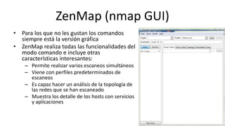 ZenMap (nmap GUI)
• Para los que no les gustan los comandos
  siempre está la versión gráfica
• ZenMap realiza todas las funcionalidades del
  modo comando e incluye otras
  características interesantes:
    – Permite realizar varios escaneos simultáneos
    – Viene con perfiles predeterminados de
      escaneos
    – Es capaz hacer un análisis de la topología de
      las redes que se han escaneado
    – Muestra los detalle de los hosts con servicios
      y aplicaciones
 