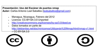 Presentación: Uso del Escáner de puertos nmap
Autor: Carlos Antonio Leal Saballos (lealsaballos@gmail.com)

     ●   Managua, Nicaragua, Febrero del 2012
     ●   Licencia: CC-BY-SA 3.0 Unported
     ●   http://creativecommons.org/licenses/by-sa/3.0/deed.es
     ●   Datos tomados en parte de
         http://debianitas.net/doc/minicomos/Utilizando%20Nmap/html/nmap-v1.html
         – CC-BY-SA 3.0
 
