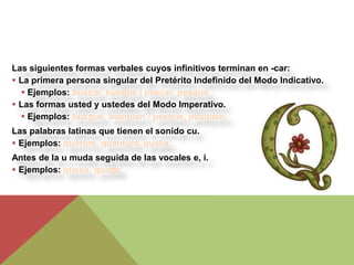 Las siguientes formas verbales cuyos infinitivos terminan en -car:
 La primera persona singular del Pretérito Indefinido del Modo Indicativo.
   Ejemplos: buscar, busqué / pescar, pesqué.
 Las formas usted y ustedes del Modo Imperativo.
   Ejemplos: busque, busquen / pesque, pesquen.
Las palabras latinas que tienen el sonido cu.
 Ejemplos: quórum, quantum, qualis.
Antes de la u muda seguida de las vocales e, i.
 Ejemplos: queso, quiste.
 
