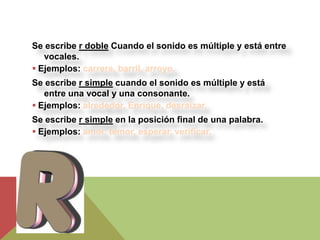 Se escribe r doble Cuando el sonido es múltiple y está entre
   vocales.
 Ejemplos: carrera, barril, arroyo.
Se escribe r simple cuando el sonido es múltiple y está
   entre una vocal y una consonante.
 Ejemplos: alrededor, Enrique, desraizar.
Se escribe r simple en la posición final de una palabra.
 Ejemplos: amor, temor, esperar, verificar.
 