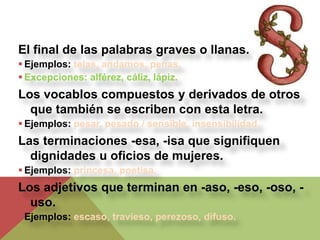 El final de las palabras graves o llanas.
 Ejemplos: telas, andamos, penas.
 Excepciones: alférez, cáliz, lápiz.
Los vocablos compuestos y derivados de otros
  que también se escriben con esta letra.
 Ejemplos: pesar, pesado / sensible, insensibilidad.
Las terminaciones -esa, -isa que signifiquen
  dignidades u oficios de mujeres.
 Ejemplos: princesa, poetisa.
Los adjetivos que terminan en -aso, -eso, -oso, -
  uso.
 Ejemplos: escaso, travieso, perezoso, difuso.
 